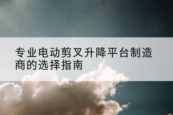 铁东电动剪叉升降平台厂家-专业电动剪叉升降平台制造商的选择指南