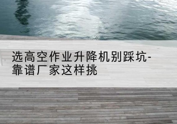铁东剪叉式升降机厂家-选高空作业升降机别踩坑-靠谱厂家这样挑