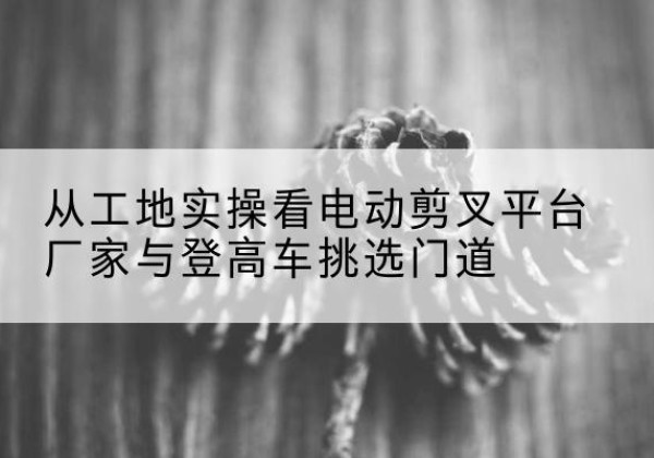 铁东电动剪叉升降平台厂家-从工地实操看电动剪叉平台厂家与登高车挑选门道